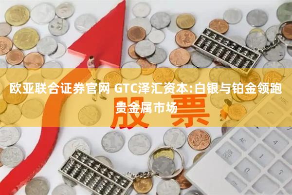 欧亚联合证券官网 GTC泽汇资本:白银与铂金领跑贵金属市场