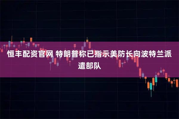 恒丰配资官网 特朗普称已指示美防长向波特兰派遣部队
