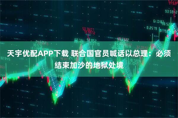 天宇优配APP下载 联合国官员喊话以总理：必须结束加沙的地狱处境