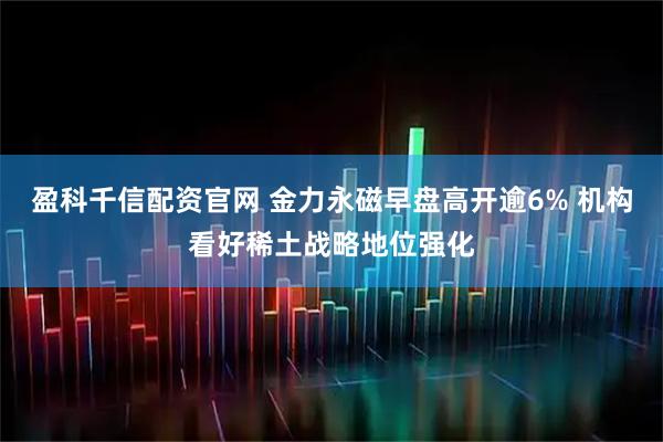 盈科千信配资官网 金力永磁早盘高开逾6% 机构看好稀土战略地位强化