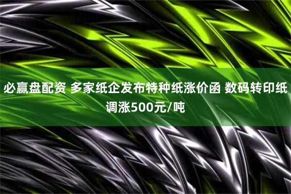 必赢盘配资 多家纸企发布特种纸涨价函 数码转印纸调涨500元/吨