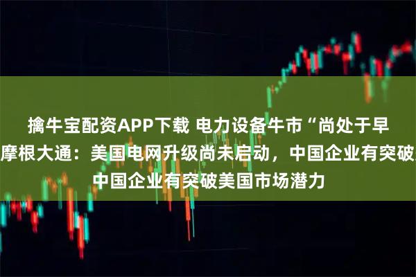 擒牛宝配资APP下载 电力设备牛市“尚处于早期至中期”，摩根大通：美国电网升级尚未启动，中国企业有突破美国市场潜力