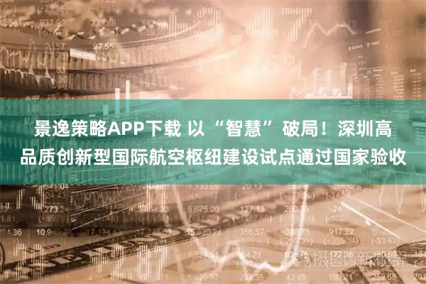景逸策略APP下载 以 “智慧” 破局!深圳高品质创新型国际航空枢纽建设试点通过国家验收