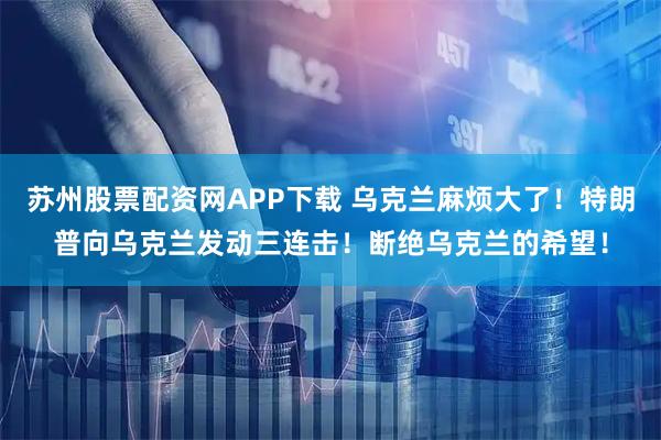 苏州股票配资网APP下载 乌克兰麻烦大了！特朗普向乌克兰发动三连击！断绝乌克兰的希望！