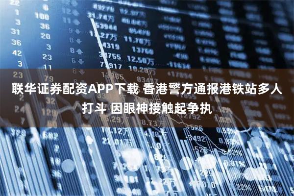联华证券配资APP下载 香港警方通报港铁站多人打斗 因眼神接触起争执