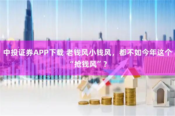 中投证券APP下载 老钱风小钱风,都不如今年这个“抢钱风”?