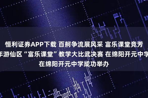 恒利证券APP下载 百舸争流展风采 富乐课堂竞芳华 2025年游仙区“富乐课堂”教学大比武决赛 在绵阳开元中学成功举办