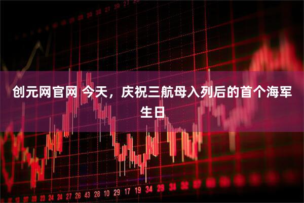 创元网官网 今天，庆祝三航母入列后的首个海军生日