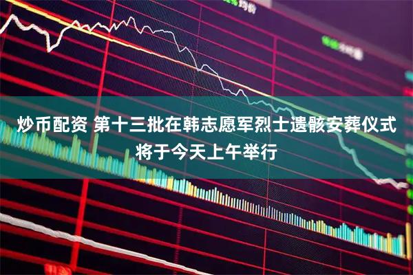 炒币配资 第十三批在韩志愿军烈士遗骸安葬仪式将于今天上午举行