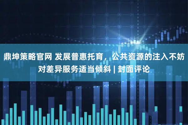 鼎坤策略官网 发展普惠托育，公共资源的注入不妨对差异服务适当倾斜 | 封面评论