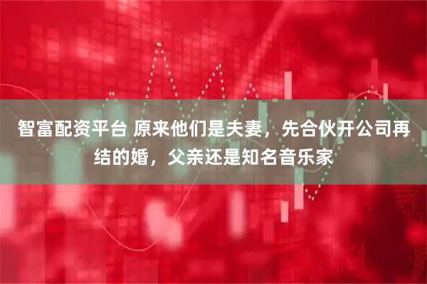 智富配资平台 原来他们是夫妻，先合伙开公司再结的婚，父亲还是知名音乐家
