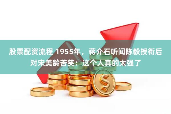 股票配资流程 1955年，蒋介石听闻陈毅授衔后对宋美龄苦笑：这个人真的太强了