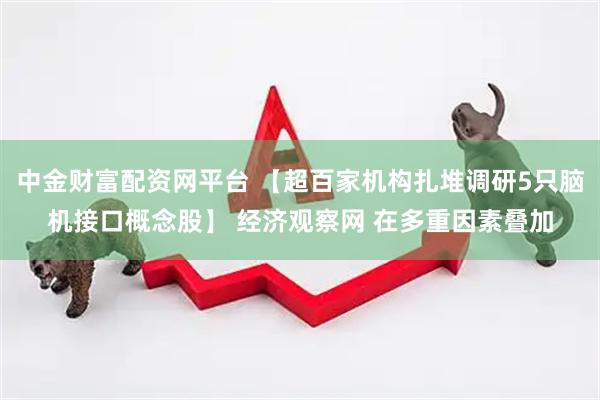 中金财富配资网平台 【超百家机构扎堆调研5只脑机接口概念股】 经济观察网 在多重因素叠加