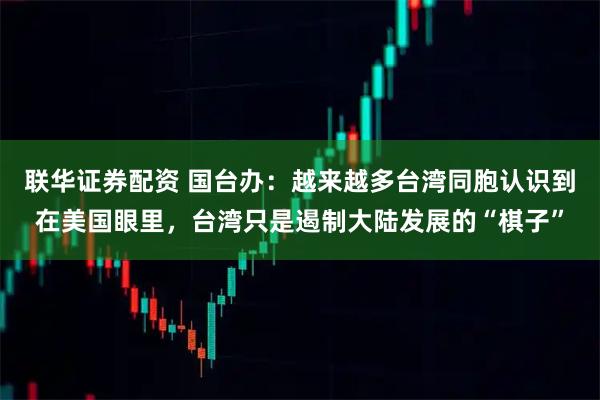 联华证券配资 国台办:越来越多台湾同胞认识到在美国眼里,台湾只是遏制大陆发展的“棋子”