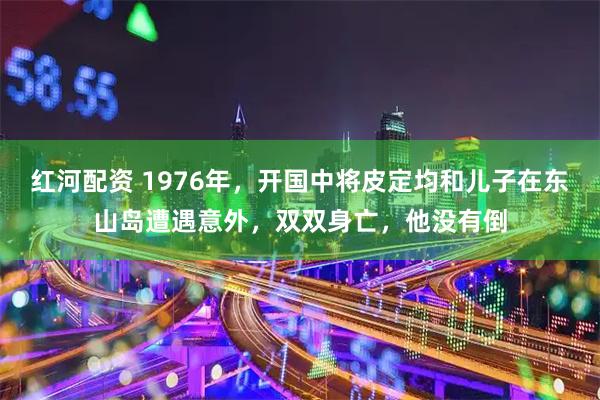 红河配资 1976年,开国中将皮定均和儿子在东山岛遭遇意外,双双身亡,他没有倒