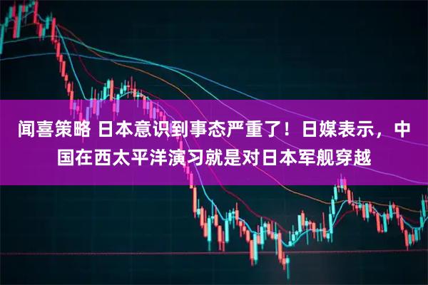 闻喜策略 日本意识到事态严重了！日媒表示，中国在西太平洋演习就是对日本军舰穿越