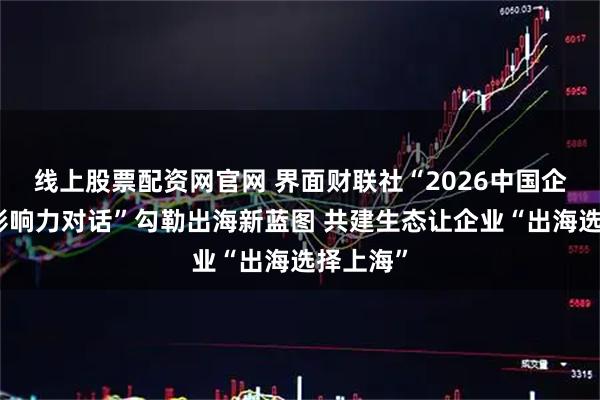 线上股票配资网官网 界面财联社“2026中国企业全球影响力对话”勾勒出海新蓝图 共建生态让企业“出海选择上海”