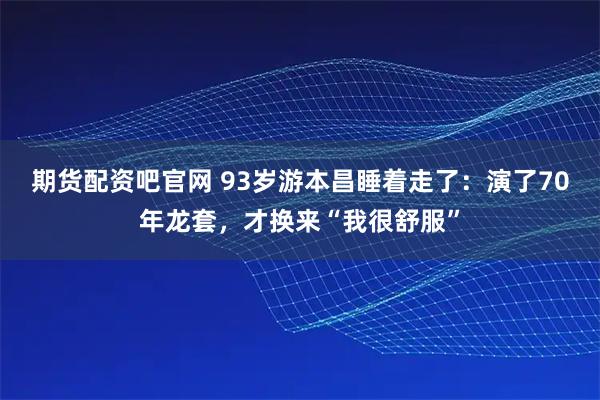 期货配资吧官网 93岁游本昌睡着走了:演了70年龙套,才换来“我很舒服”